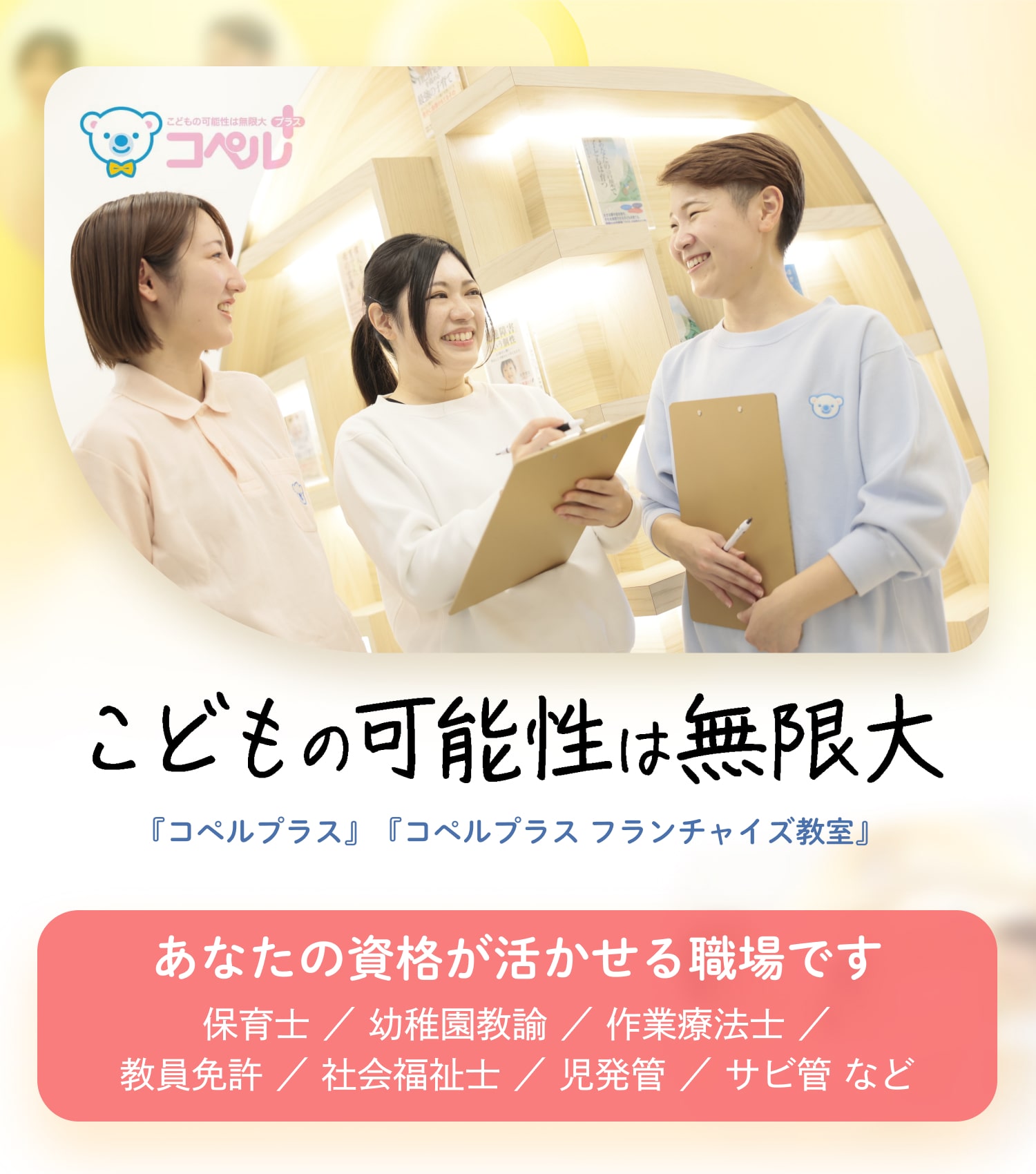 こどもの可能性は無限大｜『コペルプラス』『コペルプラス フランチャイズ教室』｜あなたの資格が活かせる職場です｜保育士 ／ 幼稚園教諭 ／ 作業療法士 ／ 教員免許 ／ 社会福祉士 ／ 児発管 ／ サビ管 など