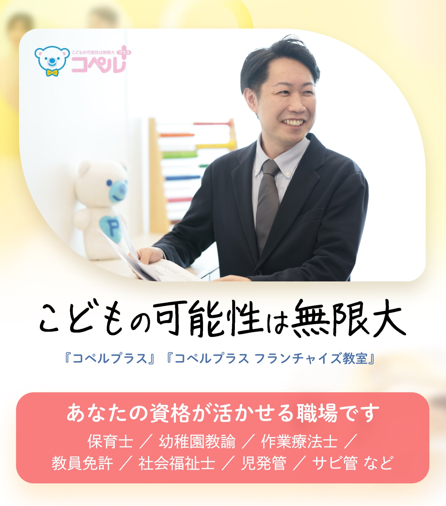 こどもの可能性は無限大｜『コペルプラス』『コペルプラス フランチャイズ教室』｜あなたの資格が活かせる職場です｜保育士 ／ 幼稚園教諭 ／ 作業療法士 ／ 教員免許 ／ 社会福祉士 ／ 児発管 ／ サビ管 など